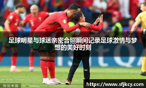 足球明星与球迷亲密合照瞬间记录足球激情与梦想的美好时刻